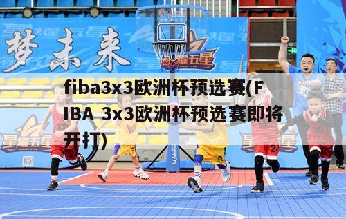 fiba3x3欧洲杯预选赛(FIBA 3x3欧洲杯预选赛即将开打)